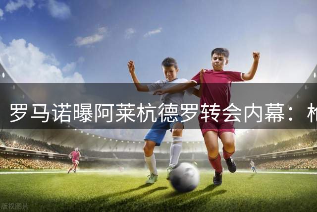 罗马诺曝阿莱杭德罗转会内幕：枪手诚意十足难撼球员巴萨梦