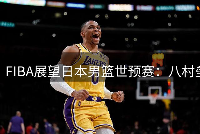 FIBA展望日本男篮世预赛：八村垒与河村勇辉奥运后首度联手